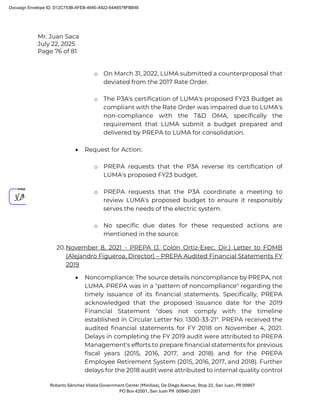 Mr. Juan Saca
July 22, 2025
Page 76 of 81
Roberto Sánchez Vilella Government Center (Minillas), De Diego Avenue, Stop 22, San Juan, PR 00907
PO Box 42001, San Juan PR 00940-2001
o On March 31, 2022, LUMA submitted a counterproposal that
deviated from the 2017 Rate Order.
o The P3A's certification of LUMA's proposed FY23 Budget as
compliant with the Rate Order was impaired due to LUMA's
non-compliance with the T&D OMA, specifically the
requirement that LUMA submit a budget prepared and
delivered by PREPA to LUMA for consolidation.
• Request for Action:
o PREPA requests that the P3A reverse its certification of
LUMA's proposed FY23 budget.
o PREPA requests that the P3A coordinate a meeting to
review LUMA's proposed budget to ensure it responsibly
serves the needs of the electric system.
o No specific due dates for these requested actions are
mentioned in the source.
20.November 8, 2021 - PREPA (J. Colón Ortiz-Exec. Dir.) Letter to FOMB
(Alejandro Figueroa, Director) – PREPA Audited Financial Statements FY
2019
• Noncompliance: The source details noncompliance by PREPA, not
LUMA. PREPA was in a "pattern of noncompliance" regarding the
timely issuance of its financial statements. Specifically, PREPA
acknowledged that the proposed issuance date for the 2019
Financial Statement "does not comply with the timeline
established in Circular Letter No. 1300-33-21". PREPA received the
audited financial statements for FY 2018 on November 4, 2021.
Delays in completing the FY 2019 audit were attributed to PREPA
Management's efforts to prepare financial statements for previous
fiscal years (2015, 2016, 2017, and 2018) and for the PREPA
Employee Retirement System (2015, 2016, 2017, and 2018). Further
delays for the 2018 audit were attributed to internal quality control
Docusign Envelope ID: D12C753B-AFEB-464E-A922-64A6578FBB4E
 