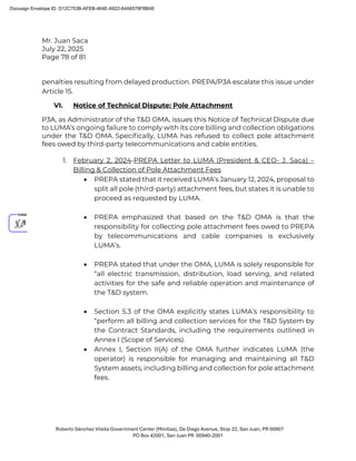 Mr. Juan Saca
July 22, 2025
Page 78 of 81
Roberto Sánchez Vilella Government Center (Minillas), De Diego Avenue, Stop 22, San Juan, PR 00907
PO Box 42001, San Juan PR 00940-2001
penalties resulting from delayed production. PREPA/P3A escalate this issue under
Article 15.
VI. Notice of Technical Dispute: Pole Attachment
P3A, as Administrator of the T&D OMA, issues this Notice of Technical Dispute due
to LUMA’s ongoing failure to comply with its core billing and collection obligations
under the T&D OMA. Speciﬁcally, LUMA has refused to collect pole attachment
fees owed by third-party telecommunications and cable entities.
1. February 2, 2024-PREPA Letter to LUMA (President & CEO- J. Saca) –
Billing & Collection of Pole Attachment Fees
• PREPA stated that it received LUMA’s January 12, 2024, proposal to
split all pole (third-party) attachment fees, but states it is unable to
proceed as requested by LUMA.
• PREPA emphasized that based on the T&D OMA is that the
responsibility for collecting pole attachment fees owed to PREPA
by telecommunications and cable companies is exclusively
LUMA’s.
• PREPA stated that under the OMA, LUMA is solely responsible for
“all electric transmission, distribution, load serving, and related
activities for the safe and reliable operation and maintenance of
the T&D system.
• Section 5.3 of the OMA explicitly states LUMA’s responsibility to
“perform all billing and collection services for the T&D System by
the Contract Standards, including the requirements outlined in
Annex I (Scope of Services).
• Annex I, Section II(A) of the OMA further indicates LUMA (the
operator) is responsible for managing and maintaining all T&D
System assets, including billing and collection for pole attachment
fees.
Docusign Envelope ID: D12C753B-AFEB-464E-A922-64A6578FBB4E
 