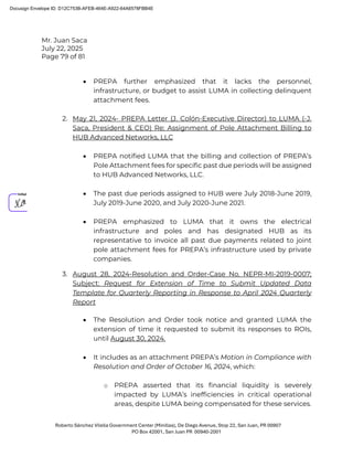 Mr. Juan Saca
July 22, 2025
Page 79 of 81
Roberto Sánchez Vilella Government Center (Minillas), De Diego Avenue, Stop 22, San Juan, PR 00907
PO Box 42001, San Juan PR 00940-2001
• PREPA further emphasized that it lacks the personnel,
infrastructure, or budget to assist LUMA in collecting delinquent
attachment fees.
2. May 21, 2024- PREPA Letter (J. Colón-Executive Director) to LUMA (-J.
Saca, President & CEO) Re: Assignment of Pole Attachment Billing to
HUB Advanced Networks, LLC
• PREPA notified LUMA that the billing and collection of PREPA’s
Pole Attachment fees for specific past due periods will be assigned
to HUB Advanced Networks, LLC.
• The past due periods assigned to HUB were July 2018-June 2019,
July 2019-June 2020, and July 2020-June 2021.
• PREPA emphasized to LUMA that it owns the electrical
infrastructure and poles and has designated HUB as its
representative to invoice all past due payments related to joint
pole attachment fees for PREPA’s infrastructure used by private
companies.
3. August 28, 2024-Resolution and Order-Case No. NEPR-MI-2019-0007;
Subject: Request for Extension of Time to Submit Updated Data
Template for Quarterly Reporting in Response to April 2024 Quarterly
Report
• The Resolution and Order took notice and granted LUMA the
extension of time it requested to submit its responses to ROIs,
until August 30, 2024.
• It includes as an attachment PREPA’s Motion in Compliance with
Resolution and Order of October 16, 2024, which:
o PREPA asserted that its financial liquidity is severely
impacted by LUMA’s inefficiencies in critical operational
areas, despite LUMA being compensated for these services.
Docusign Envelope ID: D12C753B-AFEB-464E-A922-64A6578FBB4E
 
