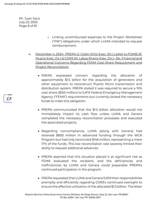 Mr. Juan Saca
July 22, 2025
Page 8 of 81
Roberto Sánchez Vilella Government Center (Minillas), De Diego Avenue, Stop 22, San Juan, PR 00907
PO Box 42001, San Juan PR 00940-2001
o Linking unreimbursed expenses to the Project Worksheet
("PW") obligations under which LUMA intended to request
reimbursement.
4. December 4, 2024- PREPA (J. Colón Ortiz-Exec. Dir.) Letter to FOMB (R.
Mujica-Exec. Dir.) & COR3 (M. Laboy Rivera-Exec. Dir.)– Re.: Financial and
Operational Concerns Regarding FEMA Cost-Share Requirement and
Project Reconciliation
• PREPA expressed concern regarding the allocation of
approximately $1.5 billion for the acquisition of generators and
other equipment to reconstruct Puerto Rico's transmission and
distribution system. PREPA stated it was required to secure a 10%
cost-share ($150 million) to fulﬁll Federal Emergency Management
Agency (“FEMA”) requirements but currently lacked the necessary
funds to meet this obligation.
• PREPA communicated that the $1.5 billion allocation would not
immediately impact its cash ﬂow unless LUMA and Genera
completed the necessary reconciliation processes and executed
the associated projects.
• Regarding noncompliance, LUMA (along with Genera) had
received $858 million in advanced funding through the WCA
Program but had only reconciled $146 million, representing a mere
17% of the funds. This low reconciliation rate severely limited their
ability to request additional advances.
• PREPA asserted that this situation placed it at signiﬁcant risk as
FEMA evaluated the recipient, and the deﬁciencies and
inefﬁciencies by LUMA and Genera could jeopardize PREPA's
continued participation in the program.
• PREPA requested that LUMA and Genera fulﬁll their responsibilities
promptly and efﬁciently regarding COR3's continued oversight to
ensure the effective utilization of the allocated $1.5 billion. The letter
Docusign Envelope ID: D12C753B-AFEB-464E-A922-64A6578FBB4E
 