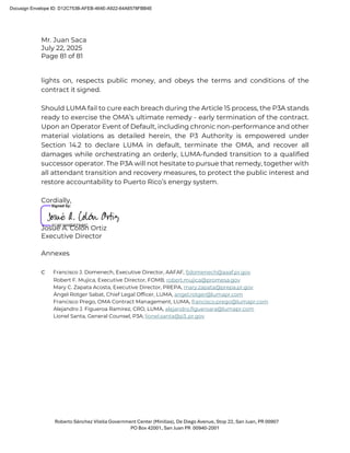 Mr. Juan Saca
July 22, 2025
Page 81 of 81
Roberto Sánchez Vilella Government Center (Minillas), De Diego Avenue, Stop 22, San Juan, PR 00907
PO Box 42001, San Juan PR 00940-2001
lights on, respects public money, and obeys the terms and conditions of the
contract it signed.
Should LUMA fail to cure each breach during the Article 15 process, the P3A stands
ready to exercise the OMA’s ultimate remedy - early termination of the contract.
Upon an Operator Event of Default, including chronic non-performance and other
material violations as detailed herein, the P3 Authority is empowered under
Section 14.2 to declare LUMA in default, terminate the OMA, and recover all
damages while orchestrating an orderly, LUMA-funded transition to a qualified
successor operator. The P3A will not hesitate to pursue that remedy, together with
all attendant transition and recovery measures, to protect the public interest and
restore accountability to Puerto Rico’s energy system.
Cordially,
Josué A. Colón Ortiz
Executive Director
Annexes
c Francisco J. Domenech, Executive Director, AAFAF, fjdomenech@aaaf.pr.gov
Robert F. Mujica, Executive Director, FOMB, robert.mujica@promesa.gov
Mary C. Zapata Acosta, Executive Director, PREPA, mary.zapata@prepa.pr.gov
Ángel Rotger Sabat, Chief Legal Officer, LUMA, angel.rotger@lumapr.com
Francisco Prego, OMA Contract Management, LUMA, francisco.prego@lumapr.com
Alejandro J. Figueroa Ramírez, CRO, LUMA, alejandro.figueroara@lumapr.com
Lionel Santa, General Counsel, P3A; lionel.santa@p3..pr.gov
Docusign Envelope ID: D12C753B-AFEB-464E-A922-64A6578FBB4E
 