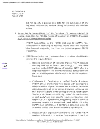 Mr. Juan Saca
July 22, 2025
Page 9 of 81
Roberto Sánchez Vilella Government Center (Minillas), De Diego Avenue, Stop 22, San Juan, PR 00907
PO Box 42001, San Juan PR 00940-2001
did not specify a precise due date for the submission of any
requested information, instead calling for prompt and efﬁcient
action.
5. September 24, 2024- PREPA (J. Colón Ortiz-Exec. Dir.) Letter to FOMB (R.
Mujica- Exec. Dir.)-Re: FOMB’s Notice of Violation on PREPA’s Proposed
2024 Fiscal Plan Updated Response
• PREPA highlighted to the FOMB that due to LUMA’s non-
compliance in receiving its required inputs after the response
deadline and integrating them into the revised proposed PREPA
Fiscal Plan.
• PREPA emphasized each instance of non-compliance by LUMA to
provide the required input:
o Delayed Submission of Required Inputs: PREPA received
the required inputs from LUMA Energy, LLC, that were
outlined in the FOMB's Notice of Violation (NOV) after the
response deadline. This directly indicates a delay on LUMA's
part in providing essential information for PREPA's updated
fiscal plan.
o Challenges in Developing a Unified CapEx Roadmap:
PREPA, LUMA, and Genera were tasked with developing a
comprehensive capital expenditures roadmap. However,
after discussions, all three parties, including LUMA, agreed
that it is "infeasible to jointly develop a unified, holistic plan".
The letter attributes this difficulty to the "discrete interests
of each party" and their specific requirements under their
respective O&M agreements, suggesting a lack of cohesive
planning despite the recognized need. While not solely
LUMA's non-compliance, it points to a collective failure to
achieve a unified plan, in which LUMA is a participant.
o Receipt of O&M Expense Projections via the FOMB: PREPA
received information on LUMA's O&M expense projections
Docusign Envelope ID: D12C753B-AFEB-464E-A922-64A6578FBB4E
 