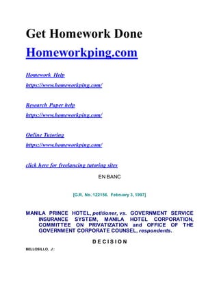 Get Homework Done
Homeworkping.com
Homework Help
https://www.homeworkping.com/
Research Paper help
https://www.homeworkping.com/
Online Tutoring
https://www.homeworkping.com/
click here for freelancing tutoring sites
EN BANC
[G.R. No. 122156. February 3, 1997]
MANILA PRINCE HOTEL, petitioner, vs. GOVERNMENT SERVICE
INSURANCE SYSTEM, MANILA HOTEL CORPORATION,
COMMITTEE ON PRIVATIZATION and OFFICE OF THE
GOVERNMENT CORPORATE COUNSEL, respondents.
D E C I S I O N
BELLOSILLO, J.:
 