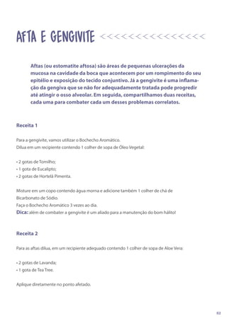 Receita 1
Para a gengivite, vamos utilizar o Bochecho Aromático.
Dilua em um recipiente contendo 1 colher de sopa de Óleo Vegetal:
• 2 gotas de Tomilho;
• 1 gota de Eucalipto;
• 2 gotas de Hortelã Pimenta.
Misture em um copo contendo água morna e adicione também 1 colher de chá de
Bicarbonato de Sódio.
Faça o Bochecho Aromático 3 vezes ao dia.
Dica: além de combater a gengivite é um aliado para a manutenção do bom hálito!
Receita 2
Para as aftas dilua, em um recipiente adequado contendo 1 colher de sopa de Aloe Vera:
• 2 gotas de Lavanda;
• 1 gota de Tea Tree.
Aplique diretamente no ponto afetado.
AFta e gengivite
Aftas (ou estomatite aftosa) são áreas de pequenas ulcerações da
mucosa na cavidade da boca que acontecem por um rompimento do seu
epitélio e exposição do tecido conjuntivo. Já a gengivite é uma inflama-
ção da gengiva que se não for adequadamente tratada pode progredir
até atingir o osso alveolar. Em seguida, compartilhamos duas receitas,
cada uma para combater cada um desses problemas correlatos.
02
 