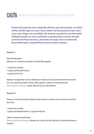 Receita 1
Óleo de Massagem
Dilua em um recipiente contendo 15ml de Óleo Vegetal:
• 5 gotas de Lavanda;
• 5 gotas de Hortelã Pimenta ;
• 5 gotas de Tea Tree.
Aplique massageando o couro cabeludo em toda sua área, fazendo movimentos circula-
res com a ponta dos dedos. Deixe o Óleo agindo o máximo de tempo possível.
Óleos Vegetais indicados: Jojoba, Óleo de Coco ou Macadâmia.
Receita 2
Pingue, no frasco de Xampú (utilizar xampu neutro ou colocar em seu xampu normal do
dia a dia):
• 5 gotas de Lavanda;
• 5 gotas de Hortelã Pimenta; -5 gotas de Alecrim.
Utilize o xampú normalmente.
Óleos essenciais alternativos: Manjericão, Limão, Tea Tree, Patchouli, Camomila Romana e
Tomilho.
caspa
É natural da pele do couro cabeludo eliminar, por descamação, as células
velhas, dando lugar às novas. Essas células são tão pequenas que o pro-
cesso nem chega a ser percebido. No entanto, quando há uma dermatite
(inflação da pele) no couro cabeludo, a pessoa perde escamas da pele
em forma de flocos brancos, chamados de caspa. Para o tratamento
dessa inflamação, compartilhamos duas receitas eficazes.
02
 