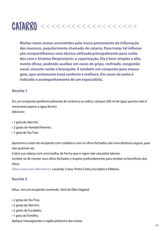 Receita 1
Em um recipiente (preferencialmente de cerâmica ou vidro), coloque 200 ml de água quente (não é
necessário esperar a água ferver).
Adicione:
• 1 gota de Alecrim;
• 2 gotas de Hortelã Pimenta ;
• 1 gota de Tea Tree.
Aproxime o rosto do recipiente com cuidado e com os olhos fechados (até uma distância segura, para
não queimar-se).
Cubra sua cabeça com uma toalha, de forma que o vapor não saia pelas laterais.
Lembre-se de manter seus olhos fechados e respirar profundamente para receber os benefícios dos
óleos.
Óleos essenciais alternativos: Lavanda, Cravo, Pinho Cedro, Eucalipto e Olíbano.
Receita 2
Dilua , em um recipiente contendo 10ml de Óleo Vegetal:
• 2 gotas de Tea Tree;
• 2 gotas de Alecrim;
• 5 gotas de Eucalipto;
• 1 gota de Tomilho.
Aplique massageando a região peitoral e das costas.
catarro
Muitas vezes somos acometidos pelo muco proveniente de inflamação
das mucosas, popularmente chamado de catarro. Para tratar tal inflama-
ção compartilhamos uma técnica utilizada principalmente para cuida-
dos com o Sistema Respiratório: a vaporização. Ela é bem simples e alta-
mente eficaz, podendo auxiliar em casos de gripe, resfriado, congestão
nasal, sinusite renite e bronquite. E também um composto para massa-
gem, que certamente trará conforto e melhora. Em casos de asma é
indicado o acompanhamento de um especialista.
02
 