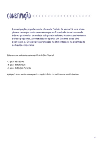 Dilua, em um recipiente contendo 10ml de Óleo Vegetal:
• 7 gotas de Alecrim;
• 5 gotas de Patchouli;
• 3 gotas de Hortelã Pimenta.
Aplique 3 vezes ao dia, massageando a região inferior do abdômen no sentido horário.
A constipação, popularmente chamada“prisão de ventre”, é uma situa-
ção em que o paciente evacua com pouca frequência (uma vez a cada
três ou quatro dias ou mais) e sob grande esforço, fezes excessivamente
duras e pequenas. A constipação é apenas um sintoma e não uma
doença em si. É válido prestar atenção na alimentação e na quantidade
de líquidos ingeridos.
02
Constipação
 