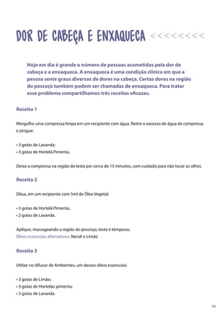 Receita 1
Mergulhe uma compressa limpa em um recipiente com água. Retire o excesso de água da compressa
e pingue:
• 3 gotas de Lavanda;
• 3 gotas de Hortelã Pimenta.
Deixe a compressa na região da testa por cerca de 15 minutos, com cuidado para não tocar os olhos.
Receita 2
Dilua, em um recipiente com 5ml de Óleo Vegetal:
• 3 gotas de Hortelã Pimenta;
• 2 gotas de Lavanda.
Aplique, massageando a região do pescoço, testa e têmporas.
Óleos essenciais alternativos: Neroli e Limão
Receita 3
Utilize no difusor de Ambientes, um desses óleos essenciais:
• 3 gotas de Limão;
• 3 gotas de Hortelão pimenta;
• 3 gotas de Lavanda.
Hoje em dia é grande o número de pessoas acometidas pela dor de
cabeça e a enxaqueca. A enxaqueca é uma condição clínica em que a
pessoa sente graus diversos de dores na cabeça. Certas dores na região
do pescoço também podem ser chamadas de enxaqueca. Para tratar
esse problema compartilhamos três receitas eficazes.
02
dor de cabeça e enxaqueca
 