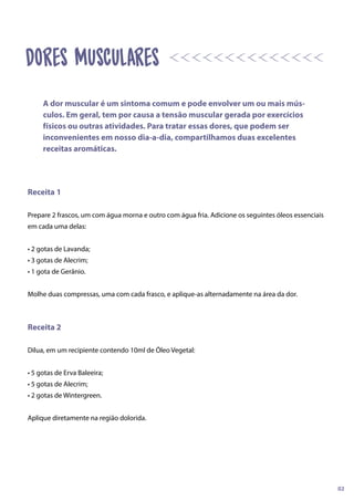 Receita 1
Prepare 2 frascos, um com água morna e outro com água fria. Adicione os seguintes óleos essenciais
em cada uma delas:
• 2 gotas de Lavanda;
• 3 gotas de Alecrim;
• 1 gota de Gerânio.
Molhe duas compressas, uma com cada frasco, e aplique-as alternadamente na área da dor.
Receita 2
Dilua, em um recipiente contendo 10ml de Óleo Vegetal:
• 5 gotas de Erva Baleeira;
• 5 gotas de Alecrim;
• 2 gotas de Wintergreen.
Aplique diretamente na região dolorida.
A dor muscular é um sintoma comum e pode envolver um ou mais mús-
culos. Em geral, tem por causa a tensão muscular gerada por exercícios
físicos ou outras atividades. Para tratar essas dores, que podem ser
inconvenientes em nosso dia-a-dia, compartilhamos duas excelentes
receitas aromáticas.
02
dores musculares
 