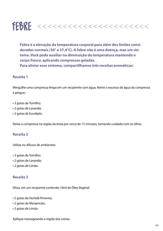 Receita 1
Mergulhe uma compressa limpa em um recipiente com água. Retire o excesso de água da compressa
e pingue :
• 3 gotas de Tomilho;
• 2 gotas de Lavanda;
• 2 gotas de Eucalipto.
Deixe a compressa na região da testa por cerca de 15 minutos, tomando cuidado com os olhos.
Receita 2
Utilize no difusor de ambientes:
• 3 gotas de Tomilho;
• 2 gotas de Lavanda;
• 2 gotas de Limão.
Receita 3
Dilua, em um recipiente contendo 10ml de Óleo Vegetal:
• 5 gotas de Hortelã Pimenta;
• 2 gotas de Manjericão;
• 2 gotas de Limão.
Aplique massageando a região das costas.
Febre é a elevação da temperatura corporal para além dos limites consi-
derados normais (36° a 37,4°C). A febre não é uma doença, mas um sin-
toma. Você pode auxiliar na diminuição da temperatura mantendo o
corpo fresco, aplicando compressas geladas.
Para aliviar esse sintoma, compartilhamos três receitas aromáticas:
02
febre
 