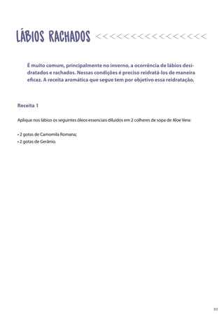 Receita 1
Aplique nos lábios os seguintes óleos essenciais diluídos em 2 colheres de sopa de Aloe Vera:
• 2 gotas de Camomila Romana;
• 2 gotas de Gerânio.
É muito comum, principalmente no inverno, a ocorrência de lábios desi-
dratados e rachados. Nessas condições é preciso reidratá-los de maneira
eficaz. A receita aromática que segue tem por objetivo essa reidratação.
02
Lábios Rachados
 