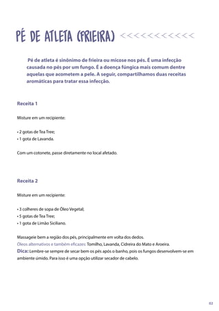 Receita 1
Misture em um recipiente:
• 2 gotas de Tea Tree;
• 1 gota de Lavanda.
Com um cotonete, passe diretamente no local afetado.
Receita 2
Misture em um recipiente:
• 3 colheres de sopa de Óleo Vegetal;
• 5 gotas de Tea Tree;
• 1 gota de Limão Siciliano.
Massageie bem a região dos pés, principalmente em volta dos dedos.
Óleos alternativos e também eficazes: Tomilho, Lavanda, Cidreira do Mato e Aroeira.
Dica: Lembre-se sempre de secar bem os pés após o banho, pois os fungos desenvolvem-se em
ambiente úmido. Para isso é uma opção utilizar secador de cabelo.
Pé de atleta é sinônimo de frieira ou micose nos pés. É uma infecção
causada no pés por um fungo. É a doença fúngica mais comum dentre
aquelas que acometem a pele. A seguir, compartilhamos duas receitas
aromáticas para tratar essa infecção.
02
Pé de Atleta (Frieira)
 