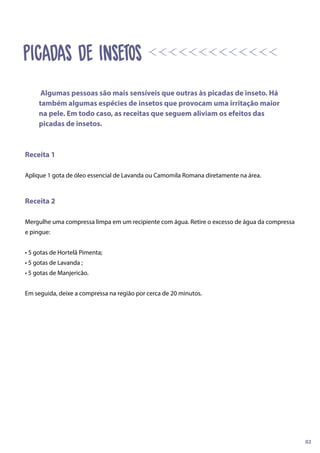 Receita 1
Aplique 1 gota de óleo essencial de Lavanda ou Camomila Romana diretamente na área.
Receita 2
Mergulhe uma compressa limpa em um recipiente com água. Retire o excesso de água da compressa
e pingue:
• 5 gotas de Hortelã Pimenta;
• 5 gotas de Lavanda ;
• 5 gotas de Manjericão.
Em seguida, deixe a compressa na região por cerca de 20 minutos.
Algumas pessoas são mais sensíveis que outras às picadas de inseto. Há
também algumas espécies de insetos que provocam uma irritação maior
na pele. Em todo caso, as receitas que seguem aliviam os efeitos das
picadas de insetos.
02
PICADAS DE INSETOS
 