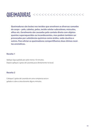 Receita 1
Aplique água gelada por pelo menos 10 minutos.
Depois aplique 2 gotas de Lavanda pura diretamente no local.
Receita 2
Coloque 5 gotas de Lavanda em uma compressa seca e
gelada e cubra a área durante alguns minutos.
QUeIMADURAS
Queimaduras são lesões nos tecidos que envolvem as diversas camadas
do corpo – pele, cabelos, pelos, tecido celular subcutâneo, músculos,
olhos etc. Geralmente são causadas pelo contato direto com objetos
quentes superaquecidos ou incandescentes, mas podem também ser
provocadas por substâncias químicas como ácidos, soda cáustica e
outros. Para aliviar as queimaduras compartilhamos duas ótimas recei-
tas aromáticas.
02
 