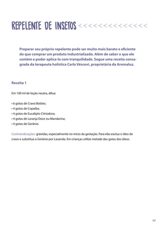 Receita 1
Em 100 ml de loção neutra, dilua:
• 6 gotas de Cravo Botões;
• 4 gotas de Copaíba;
• 4 gotas de Eucalipto Citriodora;
• 4 gotas de Laranja Doce ou Mandarina;
• 4 gotas de Gerânio.
Contraindicações: grávidas, especialmente no início da gestação. Para elas exclua o óleo de
cravo e substitua o Gerânio por Lavanda. Em crianças utilize metade das gotas dos óleos.
REPELENTE DE INSETOS
Preparar seu próprio repelente pode ser muito mais barato e eficiente
do que comprar um produto industrializado. Além de saber o que ele
contém e poder aplica-lo com tranquilidade. Segue uma receita consa-
grada da terapeuta holística Carla Véscovi, proprietária da Aromaluz.
02
 