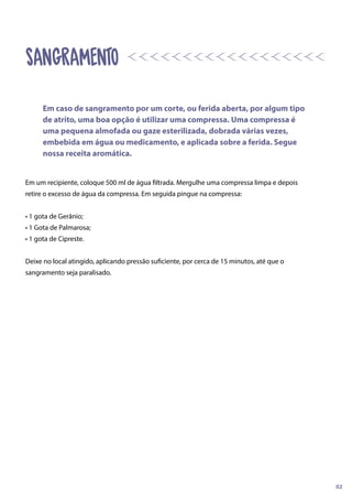 Em um recipiente, coloque 500 ml de água filtrada. Mergulhe uma compressa limpa e depois
retire o excesso de água da compressa. Em seguida pingue na compressa:
• 1 gota de Gerânio;
• 1 Gota de Palmarosa;
• 1 gota de Cipreste.
Deixe no local atingido, aplicando pressão suficiente, por cerca de 15 minutos, até que o
sangramento seja paralisado.
SANGRAMENTO
Em caso de sangramento por um corte, ou ferida aberta, por algum tipo
de atrito, uma boa opção é utilizar uma compressa. Uma compressa é
uma pequena almofada ou gaze esterilizada, dobrada várias vezes,
embebida em água ou medicamento, e aplicada sobre a ferida. Segue
nossa receita aromática.
02
 