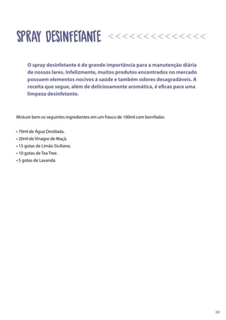 Misture bem os seguintes ingredientes em um frasco de 100ml com borrifador.
• 70ml de Água Destilada.
• 20ml de Vinagre de Maçã.
• 15 gotas de Limão Siciliano.
• 10 gotas de Tea Tree.
• 5 gotas de Lavanda.
SPRAY DESINFETANTE
O spray desinfetante é de grande importância para a manutenção diária
de nossos lares. Infelizmente, muitos produtos encontrados no mercado
possuem elementos nocivos à saúde e também odores desagradáveis. A
receita que segue, além de deliciosamente aromática, é eficaz para uma
limpeza desinfetante.
02
 