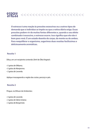 Receita 1
Dilua, em um recipiente contendo 20ml de Óleo Vegetal :
• 5 gotas de Olíbano;
• 5 gotas de Manjerona;
• 2 gotas de Lavanda.
Aplique massageando a região das costas, pescoço e pés.
Receita 2
Pingue, no Difusor de Ambientes:
• 3 gotas de Lavanda
• 3 gotas de Sálvia Sclarea
• 3 gotas de Bergamota
STRESS
O estresse é uma reação às pressões excessivas ou a outros tipos de
demanda que o indivíduo se impõe ou que a rotina diária exige. Essas
pressões podem vir de muitas fontes diferentes e, quando o seu efeito
combinado é excessivo, o estresse ocorre. Isso significa que ele não é
bom para você. É um estado doentio do corpo, da mente ou de ambos.
Para reequilibrar o organismo, sugerimos duas receitas facilíssimas e
deliciosamente aromáticas.
02
 