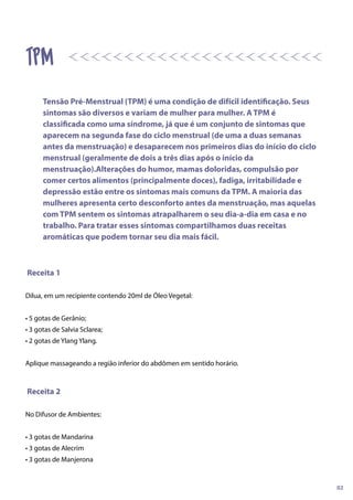 Receita 1
Dilua, em um recipiente contendo 20ml de Óleo Vegetal:
• 5 gotas de Gerânio;
• 3 gotas de Salvia Sclarea;
• 2 gotas de Ylang Ylang.
Aplique massageando a região inferior do abdômen em sentido horário.
Receita 2
No Difusor de Ambientes:
• 3 gotas de Mandarina
• 3 gotas de Alecrim
• 3 gotas de Manjerona
tpm
Tensão Pré-Menstrual (TPM) é uma condição de difícil identificação. Seus
sintomas são diversos e variam de mulher para mulher. A TPM é
classificada como uma síndrome, já que é um conjunto de sintomas que
aparecem na segunda fase do ciclo menstrual (de uma a duas semanas
antes da menstruação) e desaparecem nos primeiros dias do início do ciclo
menstrual (geralmente de dois a três dias após o início da
menstruação).Alterações do humor, mamas doloridas, compulsão por
comer certos alimentos (principalmente doces), fadiga, irritabilidade e
depressão estão entre os sintomas mais comuns da TPM. A maioria das
mulheres apresenta certo desconforto antes da menstruação, mas aquelas
com TPM sentem os sintomas atrapalharem o seu dia-a-dia em casa e no
trabalho. Para tratar esses sintomas compartilhamos duas receitas
aromáticas que podem tornar seu dia mais fácil.
02
 