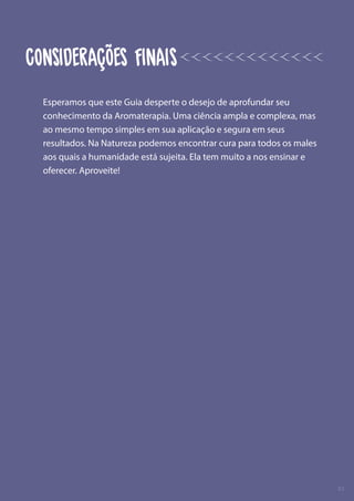 Esperamos que este Guia desperte o desejo de aprofundar seu
conhecimento da Aromaterapia. Uma ciência ampla e complexa, mas
ao mesmo tempo simples em sua aplicação e segura em seus
resultados. Na Natureza podemos encontrar cura para todos os males
aos quais a humanidade está sujeita. Ela tem muito a nos ensinar e
oferecer. Aproveite!
02
CONSIDERAÇÕES FINAIS
 