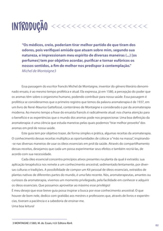 Essa passagem do escritor francês Michel de Montaigne, inventor do gênero literário denomi-
nado ensaio, é ao mesmo tempo profética e atual. Ela expressa, já em 1580, a percepção do poder que
os aromas têm sobre o organismo humano, podendo contribuir para nossa saúde. Essa passagem é
profética se considerarmos que o primeiro registro que temos da palavra aromaterapia é de 1937, em
um livro de René-Maurice Gattefossé, conterrâneo de Montaigne e considerado o pai da aromaterapia
moderna. Ao mesmo tempo a frase do ensaísta francês é radicalmente atual: nos chama atenção para
o benefício e as experiências que o mundo dos aromas pode nos proporcionar. Uma boa definição da
aromaterapia: é uma ciência que estuda maneiras pelas quais podemos“tirar melhor proveito”dos
aromas em prol de nossa saúde.
Este guia tem por objetivo trazer, de forma simples e prática, algumas receitas da aromaterapia.
O conhecimento dessas receitas multiplica as oportunidades de colocar a“mão na massa”, inspirando-
-se nas diversas maneiras de usar os óleos essenciais em prol da saúde. Através do compartilhamento
dessas receitas, desejamos que cada um possa experimentar seus efeitos e também recriá-las, de
acordo com sua necessidade.
Cada óleo essencial concentra princípios ativos presentes na planta da qual é extraído; sua
aplicação terapêutica nos remete a um conhecimento ancestral, sedimentado lentamente, por diver-
sas culturas e tradições. A possibilidade de compor um Kit pessoal de óleos essenciais, extraídos de
plantas nativas de diferentes partes do mundo, é uma fato recente. Nós, aromaterapeutas, amantes ou
curiosos da aromaterapia, vivemos um momento privilegiado, pela facilidade em conhecer e adquirir
os óleos essenciais. Que possamos aproveitar ao máximo esse privilégio!
É meu desejo que esse breve guia possa inspirar a busca por esse conhecimento ancestral. O que
houver de bom nele, dedico com gratidão aos mestres e professores que, através de livros e experiên-
cias, tiveram a paciência e a sabedoria de ensinar-me.
Uma boa leitura!
3 MONTAIGNE (1580), M. de. Essais, I-LV. Editora Abril.
introdução
“Os médicos, creio, poderiam tirar melhor partido de que tiram dos
odores, pois verifiquei amiúde que atuam sobre mim, segundo sua
natureza, e impressionam meu espírito de diversas maneiras (...) [os
perfumes] tem por objetivo acordar, purificar e tornar eufóricos os
nossos sentidos, a fim de melhor nos predispor à contemplação.”
Michel de Montaigne3
02
 