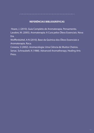 REFERÊNCIAS BIBLIOGRÁFICAS
Hoare, J. (2010). Guia Completo de Aromaterapia. Pensamento.
Lavabre, M. (2005). Aromaterapia: A Cura pelos Óleos Essenciais. Nova
Era.
Wolffenbüttel, A N (2010). Base da Química dos Óleos Essenciais e
Aromaterapia. Roca.
Corazza, S (2002). Aromacologia: Uma Ciência de Muitos Cheiros.
Senac. Schnaubelt, K (1988). Advanced Aromatherapy. Healing Arts
Press.
02
 