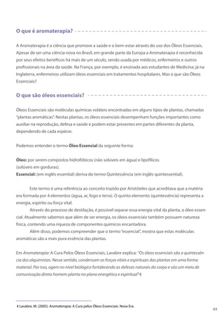 O que é aromaterapia?
A Aromaterapia é a ciência que promove a saúde e o bem-estar através do uso dos Óleos Essenciais.
Apesar de ser uma ciência nova no Brasil, em grande parte da Europa a Aromaterapia é reconhecida
por seus efeitos benéficos há mais de um século, sendo usada por médicos, enfermeiros e outros
profissionais na área da saúde. Na França, por exemplo, é ensinada aos estudantes de Medicina; já na
Inglaterra, enfermeiros utilizam óleos essenciais em tratamentos hospitalares. Mas o que são Óleos
Essenciais?
O que são óleos essenciais?
Óleos Essenciais são moléculas químicas voláteis encontradas em alguns tipos de plantas, chamadas
“plantas aromáticas”. Nestas plantas, os óleos essenciais desempenham funções importantes como
auxiliar na reprodução, defesa e saúde e podem estar presentes em partes diferentes da planta,
dependendo de cada espécie.
Podemos entender o termo Óleo Essencial da seguinte forma:
Óleo: por serem compostos hidrofóbicos (não solúveis em água) e lipofílicos
(solúveis em gorduras).
Essencial: (em inglês essential) deriva do termo Quintessência (em inglês quintessential).
Este termo é uma referência ao conceito trazido por Aristóteles que acreditava que a matéria
era formada por 4 elementos (água, ar, fogo e terra). O quinto elemento (quintessência) representa a
energia, espírito ou força vital.
Através do processo de destilação, é possível separar essa energia vital da planta, o óleo essen-
cial. Atualmente sabemos que além de ser energia, os óleos essenciais também possuem natureza
física, contendo uma riqueza de componentes químicos encantadora.
Além disso, podemos compreender que o termo“essencial”, mostra que estas moléculas
aromáticas são a mais pura essência das plantas.
Em Aromaterapia: A Cura Pelos Óleos Essenciais, Lavabre explica: “Os óleos essenciais são a quintessên-
cia dos alquimistas. Nesse sentido, condensam as forças vitais e espirituais das plantas em uma forma
material. Por isso, agem no nível biológico fortalecendo as defesas naturais do corpo e são um meio de
comunicação direta homem-planta no plano energético e espiritual”4.
4 Lavabre, M. (2005). Aromaterapia: A Cura pelos Óleos Essenciais. Nova Era.
03
 