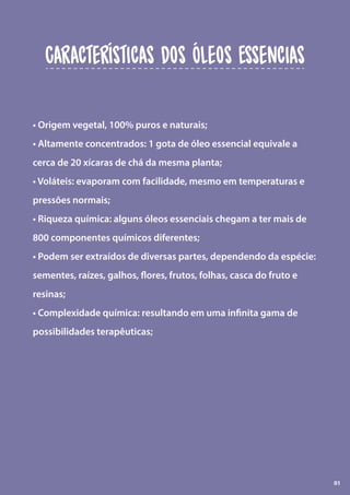 • Origem vegetal, 100% puros e naturais;
• Altamente concentrados: 1 gota de óleo essencial equivale a
cerca de 20 xícaras de chá da mesma planta;
• Voláteis: evaporam com facilidade, mesmo em temperaturas e
pressões normais;
• Riqueza química: alguns óleos essenciais chegam a ter mais de
800 componentes químicos diferentes;
• Podem ser extraídos de diversas partes, dependendo da espécie:
sementes, raízes, galhos, flores, frutos, folhas, casca do fruto e
resinas;
• Complexidade química: resultando em uma infinita gama de
possibilidades terapêuticas;
Características dos Óleos Essencias
01
 