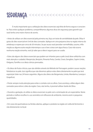 É muito importante que a utilização dos óleos essenciais seja feita de forma segura e conscien-
te. Para evitar qualquer problema, compartilhamos algumas dicas de segurança para garantir que
você tenha uma maior chance de acerto.
• Antes de utilizar um óleo essencial pela primeira vez, faça um teste de sensibilidade da pele. Dilua 4
gotas do óleo essencial em 5ml de óleo carreador. Aplique em uma pequena área na região interna do
antebraço e espere por cerca de 20 minutos. Se por acaso você perceber vermelhidão, coceira, infla-
mação ou alguma outra reação interrompa o uso e lave a área com água fresca. Caso não ocorra
nenhuma reação estranha, você já sabe que o óleo é seguro para ser usado.
• Estes são alguns dos óleos essenciais que podem ser irritantes para a pele (você deve utilizá-los com
mais atenção e cuidado): Manjericão, Benjoim, Pimenta Preta, Canela, Cravo, Gengibre, Capim Limão,
Orégano, Tomilho e os óleos cítricos prensados.
• Os óleos de frutos cítricos, que são obtidos através do Método de Prensagem, podem causar reações
fototóxicas na pele. Isso significa que não devemos aplicar estes óleos diretamente na pele que terá
exposição Solar nas 24 horas seguintes. Alguns dos óleos são Bergamota, Limão, Mandarina, Laranja e
Grapefruit.
• Preste sempre muita atenção para evitar o contato com os olhos. Caso aconteça, utilize algum óleo
carreador para retirar o óleo da região. Caso, não tenha, é possível utilizar Azeite de Oliva.
• Durante a gestação, só utilize os óleos essenciais na pele com a orientação de um especialista. Neste
período a melhor escolha é o uso aromático em difusores de ambiente, mesmo assim e pequenas
quantidades.
• Em casos de queimaduras ou feridas abertas, aplique o produto na região em volta do ferimento e
não diretamente no local.
SEGURANÇA
02
 