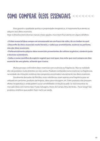 Para garantir a qualidade química e propriedades terapêuticas, é importante ficar atento ao
adquirir seus óleos essenciais.
Hoje no Brasil existem diversas marcas e boas opções, mas é bom ficar atento em alguns detalhes:
• O óleo essencial deve sempre ser armazenado em um frasco de vidro, de cor âmbar ou azul.
• Desconfie de óleos essenciais muito baratos, e saiba que aromatizante, essência ou perfume,
não são óleos essenciais.
• Preferencialmente adquira óleos essenciais provenientes de cultivos orgânicos, comércio justo
e técnicas sustentáveis.
• Saiba o nome científico da espécie vegetal que você quer. Isso evita que você compre um óleo
essencial de uma planta, achando que é outra.
Muitas pessoas confundem óleos essenciais com essências ou fragrâncias. Mas na realidade
eles são produtos muito distintos uns dos outros. Produtos conhecidos como essências ou fragrâncias,
na verdade são imitações sintéticas dos compostos encontrados naturalmente nos óleos essenciais.
Geralmente derivadas de Petróleo, essas substâncias visam apenas uma fragrância para ser
utilizada em perfumes, produtos de limpeza, óleos para massagem, etc. Estes produtos não possuem
efeitos terapêuticos e ainda podem causar sensibilidade e irritação na pele. Se você encontrar no
mercado óleos com nomes tipo: Frutas Selvagens, Flores do Campo, Brisa de Verão... Passe longe! São
produtos sintéticos que podem fazer mal à sua saúde.
02
cOMO COMPRAR ÓLEOS ESSENCIAIS
 