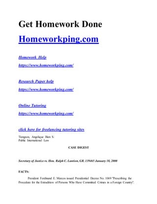 Get Homework Done
Homeworkping.com
Homework Help
https://www.homeworkping.com/
Research Paper help
https://www.homeworkping.com/
Online Tutoring
https://www.homeworkping.com/
click here for freelancing tutoring sites
Tiongson, Angelique Bien S.
Public International Law
CASE DIGEST
Secretary of Justice vs. Hon. Ralph C. Lantion, GR. 139465 January 18, 2000
FACTS:
President Ferdinand E. Marcos issued Presidential Decree No. 1069 "Prescribing the
Procedure for the Extradition of Persons Who Have Committed Crimes in a Foreign Country".
 
