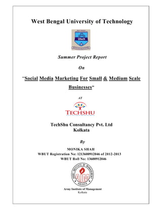 West Bengal University of Technology
Summer Project Report
On
“Social Media Marketing For Small & Medium Scale
Businesses”
AT
TechShu Consultancy Pvt. Ltd
Kolkata
By
MONIKA SHAH
WBUT Registration No: 1213600912046 of 2012-2013
WBUT Roll No: 13600912046
Army Institute of Management
Kolkata
 
