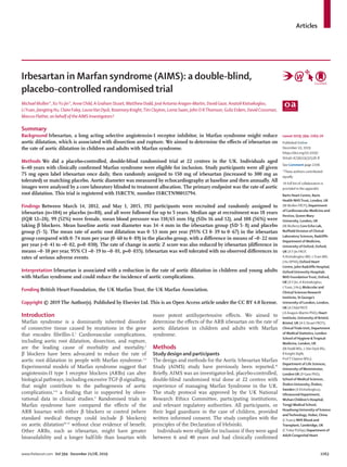 Articles
www.thelancet.com Vol 394 December 21/28, 2019	 2263
Irbesartan in Marfan syndrome (AIMS): a double-blind,
placebo-controlled randomised trial
Michael Mullen*, XuYu Jin*, Anne Child, A Graham Stuart, Matthew Dodd, José Antonio Aragon-Martin, David Gaze, Anatoli Kiotsekoglou,
LiYuan, Jiangting Hu, Claire Foley, LauraVan Dyck, Rosemary Knight,Tim Clayton, Lorna Swan, John D RThomson, Guliz Erdem, David Crossman,
Marcus Flather, on behalf of the AIMS Investigators†
Summary
Background Irbesartan, a long acting selective angiotensin-1 receptor inhibitor, in Marfan syndrome might reduce
aortic dilatation, which is associated with dissection and rupture. We aimed to determine the effects of irbesartan on
the rate of aortic dilatation in children and adults with Marfan syndrome.
Methods We did a placebo-controlled, double-blind randomised trial at 22 centres in the UK. Individuals aged
6–40 years with clinically confirmed Marfan syndrome were eligible for inclusion. Study participants were all given
75 mg open label irbesartan once daily, then randomly assigned to 150 mg of irbesartan (increased to 300 mg as
tolerated) or matching placebo. Aortic diameter was measured by echocardiography at baseline and then annually. All
images were analysed by a core laboratory blinded to treatment allocation. The primary endpoint was the rate of aortic
root dilatation. This trial is registered with ISRCTN, number ISRCTN90011794.
Findings Between March 14, 2012, and May 1, 2015, 192 participants were recruited and randomly assigned to
irbesartan (n=104) or placebo (n=88), and all were followed for up to 5 years. Median age at recruitment was 18 years
(IQR 12–28), 99 (52%) were female, mean blood pressure was 110/65 mm Hg (SDs 16 and 12), and 108 (56%) were
taking β blockers. Mean baseline aortic root diameter was 34·4 mm in the irbesartan group (SD 5·8) and placebo
group (5·5). The mean rate of aortic root dilatation was 0·53 mm per year (95% CI 0·39 to 0·67) in the irbesartan
group compared with 0·74 mm per year (0·60 to 0·89) in the placebo group, with a difference in means of –0·22 mm
per year (–0·41 to –0·02, p=0·030). The rate of change in aortic Z score was also reduced by irbesartan (difference in
means –0·10 per year, 95% CI –0·19 to –0·01, p=0·035). Irbesartan was well tolerated with no observed differences in
rates of serious adverse events.
Interpretation Irbesartan is associated with a reduction in the rate of aortic dilatation in children and young adults
with Marfan syndrome and could reduce the incidence of aortic complications.
Funding British Heart Foundation, the UK Marfan Trust, the UK Marfan Association.
Copyright © 2019 The Author(s). Published by Elsevier Ltd. This is an Open Access article under the CC BY 4.0 license.
Introduction
Marfan syndrome is a dominantly inherited disorder
of connective tissue caused by mutations in the gene
that encodes fibrillin-1.1
Cardiovascular complications,
including aortic root dilatation, dissection, and rupture,
are the leading cause of morbidity and mortality.2
β blockers have been advocated to reduce the rate of
aortic root dilatation in people with Marfan syndrome.3,4
Experimental models of Marfan syndrome suggest that
angiotensin-II type 1 receptor blockers (ARBs) can alter
biological pathways, including excessive TGF-β signalling,
that might contribute to the pathogenesis of aortic
compli­cations,5–8
a finding that is supported by obser­
vational data in clinical studies.9
Randomised trials in
Marfan syndrome have compared the effects of the
ARB losartan with either β blockers or control (where
standard medical therapy could include β blockers)
on aortic dilatation10–15
without clear evidence of benefit.
Other ARBs, such as irbesartan, might have greater
bioavailability and a longer half-life than losartan with
more potent antihypertensive effects. We aimed to
determine the effects of the ARB irbesartan on the rate of
aortic dilatation in children and adults with Marfan
syndrome.
Methods
Study design and participants
The design and methods for the Aortic Irbesartan Marfan
Study (AIMS) study have previously been reported.16
Briefly, AIMS was an investigator-led, placebo-controlled,
double-blind randomised trial done at 22 centres with
experience of managing Marfan Syndrome in the UK.
The study protocol was approved by the UK National
Research Ethics Committee, participating institutions,
and relevant regulatory authorities. All participants, or
their legal guardians in the case of children, provided
written informed consent. The study complies with the
principles of the Declaration of Helsinki.
Individuals were eligible for inclusion if they were aged
between 6 and 40 years and had clinically confirmed
Lancet 2019; 394: 2263–70
Published Online
December 10, 2019
https://doi.org/10.1016/
S0140-6736(19)32518-8
See Comment page 2206
*These authors contributed
equally
†A full list of collaborators is
provided in the appendix
Barts Heart Centre, Barts
Health NHSTrust, London, UK
(M Mullen FRCP); Department
of Cardiovascular Medicine and
Devices, Queen Mary
University, London, UK
(M Mullen); Core Echo Lab,
Nuffield Division of Clinical
Laboratory Sciences, Radcliffe
Department of Medicine,
University of Oxford, Oxford,
UK (XY Jin FRCP,
A Kiotsekoglou MD, LYuan MD,
J Hu DPhil); Oxford Heart
Centre, John Radcliffe Hospital,
Oxford University Hospitals
NHS FoundationTrust, Oxford,
UK (XY Jin, A Kiotsekoglou,
LYuan, J Hu); Molecular and
Clinical Sciences Research
Institute, St George’s
University of London, London,
UK (A Child FRCP,
J A Aragon-Martin PhD); Heart
Institute, University of Bristol,
Bristol, UK (A G Stuart FRCP);
ClinicalTrials Unit, Department
of Medical Statistics, London
School of Hygiene &Tropical
Medicine, London, UK
(M Dodd MSc, LVan Dyck BSc,
R Knight DipN,
ProfT Clayton MSc);
Department of Life Sciences,
University ofWestminster,
London UK (D Gaze PhD);
School of Medical Sciences,
Örebro University, Örebro,
Sweden (A Kiotsekoglou);
Ultrasound Department,
Wuhan Children’s Hospital,
Tongji Medical School,
Huazhong University of Science
andTechnology, Hubei, China
(LYuan); NHS Blood and
Transplant, Cambridge, UK
(C Foley PGDip); Department of
Adult Congenital Heart
 