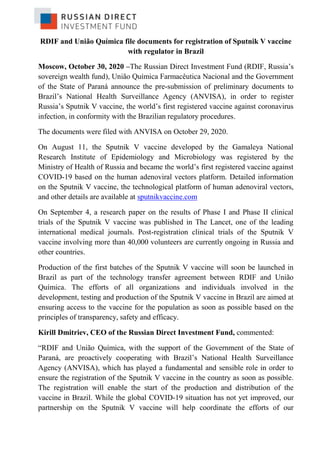 RDIF and União Química file documents for registration of Sputnik V vaccine
with regulator in Brazil
Moscow, October 30, 2020 –The Russian Direct Investment Fund (RDIF, Russia’s
sovereign wealth fund), União Química Farmacêutica Nacional and the Government
of the State of Paraná announce the pre-submission of preliminary documents to
Brazil’s National Health Surveillance Agency (ANVISA), in order to register
Russia’s Sputnik V vaccine, the world’s first registered vaccine against coronavirus
infection, in conformity with the Brazilian regulatory procedures.
The documents were filed with ANVISA on October 29, 2020.
On August 11, the Sputnik V vaccine developed by the Gamaleya National
Research Institute of Epidemiology and Microbiology was registered by the
Ministry of Health of Russia and became the world’s first registered vaccine against
COVID-19 based on the human adenoviral vectors platform. Detailed information
on the Sputnik V vaccine, the technological platform of human adenoviral vectors,
and other details are available at sputnikvaccine.com
On September 4, a research paper on the results of Phase I and Phase II clinical
trials of the Sputnik V vaccine was published in The Lancet, one of the leading
international medical journals. Post-registration clinical trials of the Sputnik V
vaccine involving more than 40,000 volunteers are currently ongoing in Russia and
other countries.
Production of the first batches of the Sputnik V vaccine will soon be launched in
Brazil as part of the technology transfer agreement between RDIF and União
Química. The efforts of all organizations and individuals involved in the
development, testing and production of the Sputnik V vaccine in Brazil are aimed at
ensuring access to the vaccine for the population as soon as possible based on the
principles of transparency, safety and efficacy.
Kirill Dmitriev, CEO of the Russian Direct Investment Fund, commented:
“RDIF and União Química, with the support of the Government of the State of
Paraná, are proactively cooperating with Brazil’s National Health Surveillance
Agency (ANVISA), which has played a fundamental and sensible role in order to
ensure the registration of the Sputnik V vaccine in the country as soon as possible.
The registration will enable the start of the production and distribution of the
vaccine in Brazil. While the global COVID-19 situation has not yet improved, our
partnership on the Sputnik V vaccine will help coordinate the efforts of our
 