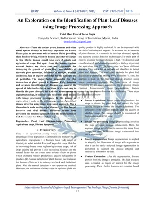 IJEMT Volume 4, Issue 4 ( OCT-DEC, 2016) ISSN: 2320-7043 2016
International Journal of Engineering & Management Technology [http://www.ijemt.net]
An Exploration on the Identification of Plant Leaf Diseases
using Image Processing Approach
Vishal Mani Tiwari&Tarun Gupta
Computer Science, RadhaGovind Group of Institutions, Meerut, India
tiwarikivisha53@gmail.com
Abstract— From the ancient years, humans and other
social species directly & indirectly dependent on Plants.
Plants play an enormous role in human life by providing
them food for living, wood for houses and other resources
to live life.So, human should take care of plants and
agricultural crops. But apart from the human, various
natural factors are there that are responsible for
destroying the growth of plants like unavailability of
accurate plant resources, deficiency of sunlight, weather
conditions, lack of expert knowledge for the accurate use
of pesticides. The major factor responsible for this
destruction of plant growth is diseases. Early detection
and accurate identification of diseases can control the
spread of infection.In the earlier days, it was not easy to
identify the plant diseases but with the advancements of
digital technology, it becomes easy to identify plant disease
with image processing techniques. In this paper, an
exploration is made on the exiting approaches of plant leaf
disease detection using image processing approach. Also a
discussion is made on the major disease types like fungal,
bacterial and viral diseases. Different authors have
presented the different approaches for the identification of
leaf diseases for the different plant types.
Keywords— Plant Leaf Diseases,Image Processing,
Agriculture crops, Disease Symptoms
I. INTRODUCTION
India is an agricultural country where in about seventy
percentage of the population is dependent on productivity of
agricultural crops/plants [1]. Farmers have wide range of
diversity to select suitable Fruit and Vegetable crops. But due
to increasing disease types in plants/agricultural crops, risk of
crops quality and growth is also increasing. Diseases are the
natural factor that can cause some serious effects on plants
which ultimately reduces productivity, quality and quantity of
products [2]. Manual detection of plant diseases just increases
the human efforts as it is not easy to check each individual
plant. Also the manual detection is not appropriate method.
However, the cultivation of these crops for optimum yield and
quality product is highly technical. It can be improved with
the aid of technological support. To evaluate the seriousness
of plant diseases, it is essential to develop advanced, speedy
and accurate disease detection technologies.The main part of
plant to examine the plant diseases is leaf. The detection and
classification of leaf diseases accurately is the key to prevent
the agriculture loss [3]. Different plant leaf bears different
diseases. There are a list of methods and classifiers to detect
plant leaf diseases. The considered methods for plant leaf
disease are explained as existing work in section IV.Here, the
analysis is made on the plant leaf disease detection using
image processing approach. The basic steps of image
processing [4] are image acquisition, pre-processing (Image
Contrast Enhancement), image segmentation, feature
extraction, leaf disease detection & classification. These steps
are described as below:
• Image Acquisition: Image acquisition involves the
steps to obtain the plant leaf and capture the high
quality images to create the required database. The
efficiency of the concept depends upon the quality of
database image. So, images should be considered of
high quality with RGB color.
• Image Pre-processing: Image preprocessing involves
the steps of image contrast enhancement. Here, the
captured image is enhanced to remove the noise from
image, and then RGB color image is converted into
HSV plane image.
• Image Segmentation: Image segmentation is applied
to simplify the illustration of image with segments so
that it can be easily analysed. Image segmentation is
performed to segment the disease affected and
unaffected portions of the leaf.
• Feature Extraction: After the segmentation, disease
portion from the image is extracted. This leaf diseases
area is treated as region of interest for the image
processing. Then, further features are extracted based
47
 