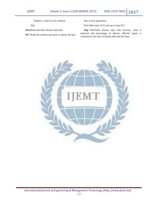 IJEMT Volume 5, Issue 1 ( JAN-MARCH, 2017) ISSN: 2320-7043) 2017
International Journal of Engineering & Management Technology [http://www.ijemt.net]
Replace j value by new solution.
End
10.6.Retain the best solution and nests.
10.7. Rank the solution and nests to choose the best.
Pass to next generation.
End while (step 10.3), else go to step 10.2.
Step 11:Finally disease type with accuracy value is
analysed and percentage of disease affected region is
evaluated by the ratio of disease data and leaf data.
14
 