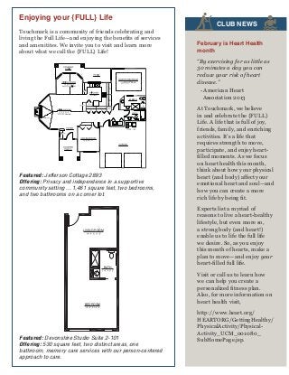 Enjoying your {FULL} Life

FITNESS
Touchmark is a community of friends celebrating and
living the Homes Main 1,461 sq. ft. | Garage 502 sq. the benefits of services
Full Life—and enjoying ft.
2 Bedroom | 2 you
Resort-style Retirement
and amenitites. We invitebath to visit and learn more
FEATURES
about what we call the {FULL} Life!
For illustration purposes only. Square footage, actual room
sizes, and features may vary. See construction documents.

PERSONAL TRAINER
CEILING

C.
L.
C.

M. BATH
L.

C.

C.

CEILING
FIREPLACE

C.

AWARD

SERVICES
Featured: Jefferson Cottage 2893
Offering: Privacy and independence in a supportive
community setting ... 1,461 square feet, two bedrooms,
Condo-style Homes 530 sq. ft.
and two bathrooms on a corner lot.
Studio | 1 Bath
Resort-style Retirement
For illustration purposes only.Village actual room
Waterfordand features may vary. See construction documents.
at Fairway Square footage,
sizes,

LIFE STORY

2911 SE Village Loop | Vancouver, WA 98683 | 360-254-2866 | 800-414-7575 | WaterfordVancouver.com
WFV111, Rev. 01/08 © 2008, Touchmark Living Centers, Inc., all rights reserved

HOME HEALTH

LIVING ROOM

BATH

PERSONAL CARE

HOME CARE
BEDROOM

PERSON-CENTERED CARE
Waterford at Fairway Village
Featured: Devonshire Studio Suite 2-101
2911 SE Village Loop | Vancouver, WA 98683 | 360-254-2866 | 800-414-7575 | WaterfordVancouver.com
Offering: 530 square feet, two distinct areas, one
bathroom, memory care services with our person-centered
approach to care.
WFV027, Rev. 06/08 © 2008, Touchmark Living Centers, Inc., all rights reserved

February is Heart Health
month
“By exercising for as little as
30 minutes a day you can
reduce your risk of heart
disease.”
- American Heart
Association 2013

C.

AMENITIES

CLUB
AQUATIC NEWS

At Touchmark, we believe
in and celebrate the {FULL}
Life. A life that is full of joy,
friends, family, and enriching
activities. It’s a life that
requires strength to move,
participate, and enjoy heartfilled moments. As we focus
on heart health this month,
think about how your physical
heart (and body) affect your
emotional heart and soul—and
how you can create a more
rich life by being fit.
Experts list a myriad of
reasons to live a heart-healthy
lifestyle, but even more so,
a strong body (and heart!)
enable us to life the full life
we desire. So, as you enjoy
this month of hearts, make a
plan to move—and enjoy your
heart-filled full life.
Visit or call us to learn how
we can help you create a
personalized fitness plan.
Also, for more information on
heart health visit,
http://www.heart.org/
HEARTORG/GettingHealthy/
PhysicalActivity/PhysicalActivity_UCM_001080_
SubHomePage.jsp.

 