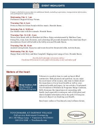 EVENT HIGHLIGHTS
Contact a Full Life team member for additional details, including registration, transportation information,
and participation requirements.

Wednesday, Feb. 5, 1 pm
Parkinson’s Support Group. Forum.
Thursday, Feb. 6, 3 pm
Pretty in Pink Ice Cream Social with live music. Fireside Room.
Saturday, Feb. 8, 10:30 am
Zoo Mobile visits with live animals. Fireside Room.
Thursday, Feb. 13, 2:30 - 5 pm
Warm Your Heart with Art Resident Art Show. Enjoy entertainment by Matthew Casey
Swing Trio, wine, hors d’oeuvres, and a drawing (all proceeds donated to the American Heart
Association). Event will be held in the lobby area and Fireside Room.
Thursday, Feb. 20, 10 am
Assisted Living Social. Enjoy tea and treats from Dot Donuts & Coffee. Activity Room.
Wednesday, Feb. 26, 4 pm
Happy Hour with Terry and Kim Campbell. Singing sweet songs of love. Fireside Room.

See the full calendar of events online:
TouchmarkVancouver.com/pdf/community-event-calendar.pdf

Matters of the heart

Marge Coalman, EdD
Vice President of
Wellness & Programs

February is a perfect time to soak up heart-filled
sentiments. Both physical and spiritual. As you enjoy
the merriment of the season, take time to think about
the importance of your heart health as well as your
relational health and legacy. In two articles, Touchmark
Vice President of Wellness & Programs Marge Coalman,
EdD, discusses the importance of connecting with
family (and especially creating an end-of-life plan) and
shares helpful information from the 50th US Surgeon
General’s Report on Smoking and Health.
Read more online at Touchmark.com/wellness-forum.

TOUCHMARK AT FAIRWAY VILLAGE
Full-service Retirement Community
2911 SE Village Loop • Vancouver, WA 98683
360-254-2866 • Touchmark.com
149088 © 2014 Touchmark Living Centers, Inc., all rights reserved

 
