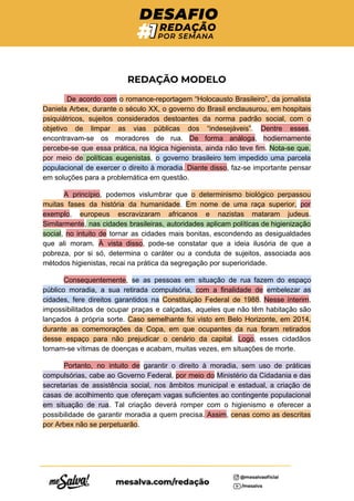  
REDAÇÃO MODELO 
​De acordo com ​o romance-reportagem “Holocausto Brasileiro”, da jornalista
 
Daniela Arbex, durante o século XX, o governo do Brasil enclausurou, em hospitais
psiquiátricos, sujeitos considerados destoantes da norma padrão social, com o
objetivo de limpar as vias públicas dos “indesejáveis”​. ​Dentre esses​,
encontravam-se os moradores de rua. ​De forma análoga​, ​hodiernamente
percebe-se que essa prática, na lógica higienista, ainda não teve fim​. ​Nota-se que,
por meio de políticas eugenistas​, ​o governo brasileiro tem impedido uma parcela
populacional de exercer o direito à moradia​. Diante disso​, faz-se importante pensar
em soluções para a problemática em questão.
A princípio​, podemos vislumbrar que ​o determinismo biológico perpassou
muitas fases da história da humanidade​. ​Em nome de uma raça superior, ​por
exemplo​, ​europeus escravizaram africanos e nazistas mataram judeus​.
Similarmente​, nas cidades brasileiras, autoridades aplicam políticas de higienização
social​, ​no intuito de tornar as cidades mais bonitas, escondendo as desigualdades
que ali moram. ​À vista disso​, pode-se constatar que a ideia ilusória de que a
pobreza, por si só, determina o caráter ou a conduta de sujeitos, associada aos
métodos higienistas, recai na prática da segregação por superioridade.
Consequentemente​, ​se as pessoas em situação de rua fazem do espaço
público moradia, a sua retirada compulsória, ​com a finalidade de ​embelezar as
cidades, fere direitos garantidos na ​Constituição Federal de 1988​. ​Nesse ínterim​,
impossibilitados de ocupar praças e calçadas, aqueles que não têm habitação são
lançados à própria sorte. ​Caso semelhante foi visto em Belo Horizonte, em 2014,
durante as comemorações da Copa, em que ocupantes da rua foram retirados
desse espaço para não prejudicar o cenário da capital​. ​Logo​, esses cidadãos
tornam-se vítimas de doenças e acabam, muitas vezes, em situações de morte.
Portanto, no intuito de ​garantir o direito à moradia, sem uso de práticas
compulsórias, cabe ao Governo Federal​, ​por meio do ​Ministério da Cidadania e das
secretarias de assistência social, nos âmbitos municipal e estadual, a criação de
casas de acolhimento que ofereçam vagas suficientes ao contingente populacional
em situação de rua​. Tal criação deverá romper com o higienismo e oferecer a
possibilidade de garantir moradia a quem precisa. Assim​, ​cenas como as descritas
por Arbex não se perpetuarão​.
 
 
 
 