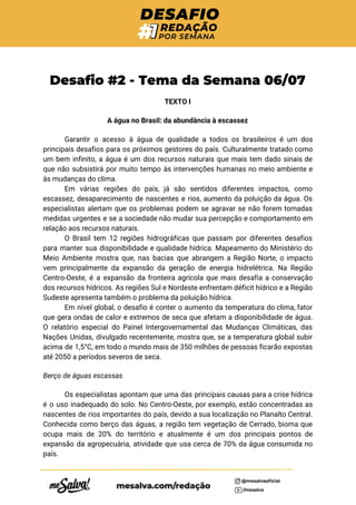  
Desafio #2 - Tema da Semana 06/07 
TEXTO I 
A água no Brasil: da abundância à escassez 
Garantir o acesso à água de qualidade a todos os brasileiros é um dos
                           
principais desafios para os próximos gestores do país. Culturalmente tratado como
                     
um bem infinito, a água é um dos recursos naturais que mais tem dado sinais de
                               
que não subsistirá por muito tempo às intervenções humanas no meio ambiente e
                         
às mudanças do clima. 
Em várias regiões do país, já são sentidos diferentes impactos, como
                     
escassez, desaparecimento de nascentes e rios, aumento da poluição da água. Os
                       
especialistas alertam que os problemas podem se agravar se não forem tomadas
                       
medidas urgentes e se a sociedade não mudar sua percepção e comportamento em
                         
relação aos recursos naturais. 
O Brasil tem 12 regiões hidrográficas que passam por diferentes desafios
                     
para manter sua disponibilidade e qualidade hídrica. Mapeamento do Ministério do
                     
Meio Ambiente mostra que, nas bacias que abrangem a Região Norte, o impacto
                         
vem principalmente da expansão da geração de energia hidrelétrica. Na Região
                     
Centro-Oeste, é a expansão da fronteira agrícola que mais desafia a conservação
                       
dos recursos hídricos. As regiões Sul e Nordeste enfrentam déficit hídrico e a Região
                           
Sudeste apresenta também o problema da poluição hídrica. 
Em nível global, o desafio é conter o aumento da temperatura do clima, fator
                           
que gera ondas de calor e extremos de seca que afetam a disponibilidade de água.
                             
O relatório especial do Painel Intergovernamental das Mudanças Climáticas, das
                   
Nações Unidas, divulgado recentemente, mostra que, se a temperatura global subir
                     
acima de 1,5°C, em todo o mundo mais de 350 milhões de pessoas ficarão expostas
                             
até 2050 a períodos severos de seca. 
Berço de águas escassas 
Os especialistas apontam que uma das principais causas para a crise hídrica
                       
é o uso inadequado do solo. No Centro-Oeste, por exemplo, estão concentradas as
                         
nascentes de rios importantes do país, devido a sua localização no Planalto Central.
                         
Conhecida como berço das águas, a região tem vegetação de Cerrado, bioma que
                         
ocupa mais de 20% do território e atualmente é um dos principais pontos de
                           
expansão da agropecuária, atividade que usa cerca de 70% da água consumida no
                         
país. 
 
 