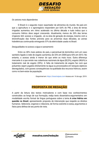  
Os setores mais dependentes 
O Brasil é o segundo maior exportador de alimentos do mundo. No país em
                           
que a agricultura e o agronegócio respondem por 8,4% do PIB, a área de terras
                             
irrigadas aumentou em ritmo acelerado na última década e tudo indica que o
                         
consumo hídrico deve seguir crescendo. Atualmente, menos de 20% das terras
                     
irrigáveis têm acesso a irrigação. Já na área de geração de energia, mesmo com a
                             
diversificação das fontes prevista para as próximas duas décadas, as usinas
                     
hidrelétricas continuarão entregando 57% da eletricidade usada no Brasil. 
Desigualdades no acesso a água e saneamento 
Entre os 40% mais pobres do país, o percentual de domicílios com um vaso
                           
sanitário ligado à rede de esgoto aumentou de 33% em 2004 para 43% em 2013. No
                               
entanto, o acesso ainda é menor do que entre os mais ricos. Outra diferença
                           
marcante é a que existe nas coberturas nacionais de água (82,5%), esgoto (48,6%) e
                           
tratamento real de esgoto (39%). A falta de tratamento de esgoto faz com que
                           
poluentes sejam jogados diretamente na água ou processados em tanques sépticos
                     
desregulados, com graves consequências na qualidade dos recursos hídricos, assim
                   
como no bem-estar da população. 
Disponível em: ​https://brasil.elpais.com​ Acesso em: 16 de ago. 2019. 
 
PROPOSTA DE REDAÇÃO 
A partir da leitura dos textos motivadores e com base nos conhecimentos
                       
construídos ao longo de sua formação, redija texto dissertativo-argumentativo em
                   
modalidade escrita formal da língua portuguesa sobre o tema ​A crise hídrica em
                         
questão no Brasil​, apresentando proposta de intervenção que respeite os direitos
                     
humanos. Selecione, organize e relacione, de forma coerente e coesa, argumentos e
                       
fatos para defesa de seu ponto de vista. 
 
 