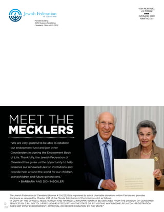 20
Mandel Building
25701 Science Park Drive
Cleveland, Ohio 44122-7302
OF CLEVELAND
Jewish Federation
MEET THE
MECKLERS
“We are very grateful to be able to establish
our endowment fund and join other
Clevelanders in signing the Endowment Book
of Life. Thankfully, the Jewish Federation of
Cleveland has given us the opportunity to help
preserve our renowned Jewish institutions and
provide help around the world for our children,
grandchildren and future generations.”
– BARBARA AND DON MECKLER
The Jewish Federation of Cleveland (license # CH22328) is registered to solicit charitable donations within Florida and provides
disclosure as required by Chapter 496 of the Florida Solicitation of Contributions Act as follows:
“A COPY OF THE OFFICIAL REGISTRATION AND FINANCIAL INFORMATION MAY BE OBTAINED FROM THE DIVISION OF CONSUMER
SERVICES BY CALLING TOLL-FREE (800-435-7352) WITHIN THE STATE OR BY VISITING WWW.800HELPFLA.COM. REGISTRATION
DOES NOT IMPLY ENDORSEMENT, APPROVAL OR RECOMMENDATION BY THE STATE.”
 