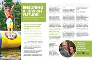 12 13
JEWISH PHILANTHROPISTS ENDOW
SUMMER CAMP PROGRAM
TODAY’S JEWISH CAMPER
IS TOMORROW’S JEWISH
LEADER, which is why Jewish
philanthropists Michael and
Anita Siegal are investing in the
next generation and endowing a
Jewish summer camp program:
it’s important to the future of the
Jewish community.
ENSURING
A JEWISH
FUTURE:
W
orking with the Jewish Federation of
Cleveland, the Siegal’s $1.25 million
dollar endowment establishes The
Michael and Anita Siegal One Happy Camper
Program, with the goal to recruit Jewish
children to overnight camp who might not
attend without incentive.
“Anita and I are both committed to sustaining
and growing a vibrant Jewish community in
North America,” said Michael Siegal.
“Data has proven that overnight camping can
make a substantive difference toward a child’s
$1.25 million
endowment
establishes
The Michael
and Anita Siegal
One Happy
Camper Program
Siegal Family will ensure that
many more children will be able
to experience joyous Judaism
at Jewish camp for years to
come.”
To date, nearly 50% of
Cleveland families who
participated in an incentive
program may not have
attended Jewish summer
camp otherwise; but, believed
their participation “very
positively” affected their
families overall connection to
the Jewish community. One
mother reported, “This is the
best chance for my kids to
feel connected to the Jewish
community of Cleveland.”
The Michael and Anita Siegal
One Happy Camper Program
is a program of the Jewish
Federation of Cleveland and
operates in partnership with
the Jewish Education Center of
Cleveland and Foundation for
Jewish Camp.
not just for Cleveland but for
the national Jewish community
as well.”
Mr. Siegal, who is current Board
Chair of Jewish Federations
of North America (JFNA) and
former Board Chair of Jewish
Federation of Cleveland, is
committed to perpetuating
Jewish life in his hometown of
Cleveland and throughout the
United States. Cleveland was
one of the first communities to
develop a campership incentive
program to reduce the cost of
living Jewishly. In recent years,
the Federation has partnered
with the Foundation for Jewish
Camp to increase the number
of Jewish youth who attend
Jewish summer camp.
“Through our partnership, we
have doubled the number of
children attending Jewish camp
from the Cleveland area,” said
Jeremy J. Fingerman, CEO of
Foundation for Jewish Camp.
“The leadership gift from the
journey toward this goal. We
are delighted in partnering
with the Foundation for
Jewish Camp and the Jewish
Federation of Cleveland to
make it possible for more
young people to consider
participating in the joy and fun
of Jewish camping.”
Research shows that when
children return home from
Jewish summer camp they
have a deepened connection
to Jewish life and culture and
they have developed new
friendships that will last their
lifetime. These connections,
to people and community, are
transformational. For example,
7 out of 10 young
Jewish leaders who
are active in the
Jewish community
went to Jewish
summer camp while 1
out of 3 Jewish professionals
such as rabbis, cantors, and
teachers were counselors at
Jewish summer camp.
“The Siegals’ gift
advances two
community priorities,
the creative
development of
Jewish identity in
young people and
the cost of living
Jewishly,” said Steve
Hoffman, President of
the Jewish Federation of
Cleveland. “It’s an example
 