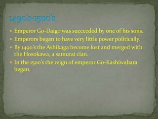  Emperor Go-Daigo was succeeded by one of his sons.
 Emperors began to have very little power politically.
 By 1490’s the Ashikaga become lost and merged with
the Hosokawa, a samurai clan.
 In the 1500’s the reign of emperor Go-Kashiwabara
began.
 