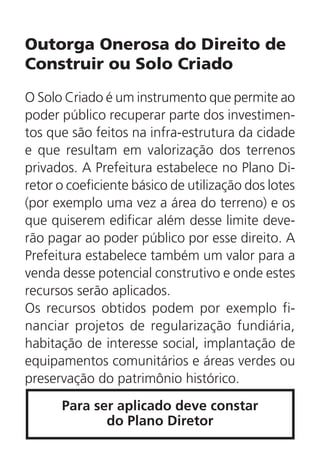 Outorga Onerosa do Direito de
Construir ou Solo Criado
O Solo Criado é um instrumento que permite ao
poder público recuperar parte dos investimen-
tos que são feitos na infra-estrutura da cidade
e que resultam em valorização dos terrenos
privados. A Prefeitura estabelece no Plano Di-
retor o coeficiente básico de utilização dos lotes
(por exemplo uma vez a área do terreno) e os
que quiserem edificar além desse limite deve-
rão pagar ao poder público por esse direito. A
Prefeitura estabelece também um valor para a
venda desse potencial construtivo e onde estes
recursos serão aplicados.
Os recursos obtidos podem por exemplo fi-
nanciar projetos de regularização fundiária,
habitação de interesse social, implantação de
equipamentos comunitários e áreas verdes ou
preservação do patrimônio histórico.
Para ser aplicado deve constar
do Plano Diretor
 