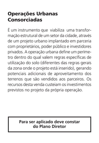 Operações Urbanas
Consorciadas
É um instrumento que viabiliza uma transfor-
mação estrutural de um setor da cidade, através
de um projeto urbano implantado em parceria
com proprietários, poder público e investidores
privados. A operação urbana define um períme-
tro dentro do qual valem regras específicas de
utilização do solo (diferentes das regras gerais
da zona onde o projeto está inserido), gerando
potenciais adicionais de aproveitamento dos
terrenos que são vendidos aos parceiros. Os
recursos desta venda custeiam os investimentos
previstos no projeto da própria operação.
Para ser aplicado deve constar
do Plano Diretor
 
