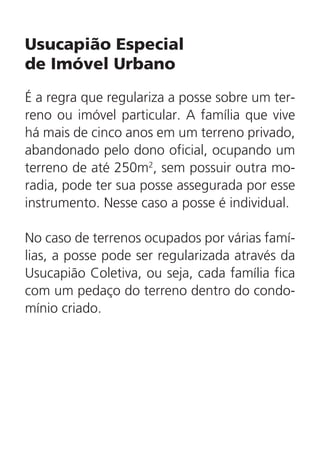 Usucapião Especial
de Imóvel Urbano
É a regra que regulariza a posse sobre um ter-
reno ou imóvel particular. A família que vive
há mais de cinco anos em um terreno privado,
abandonado pelo dono oficial, ocupando um
terreno de até 250m2
, sem possuir outra mo-
radia, pode ter sua posse assegurada por esse
instrumento. Nesse caso a posse é individual.
No caso de terrenos ocupados por várias famí-
lias, a posse pode ser regularizada através da
Usucapião Coletiva, ou seja, cada família fica
com um pedaço do terreno dentro do condo-
mínio criado.
 