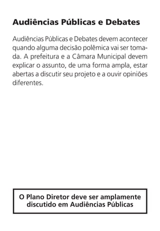 Audiências Públicas e Debates
Audiências Públicas e Debates devem acontecer
quando alguma decisão polêmica vai ser toma-
da. A prefeitura e a Câmara Municipal devem
explicar o assunto, de uma forma ampla, estar
abertas a discutir seu projeto e a ouvir opiniões
diferentes.
O Plano Diretor deve ser amplamente
discutido em Audiências Públicas
 