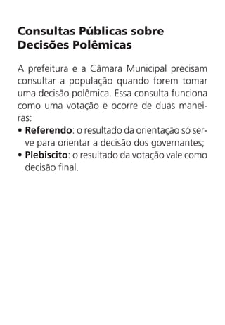 Consultas Públicas sobre
Decisões Polêmicas
A prefeitura e a Câmara Municipal precisam
consultar a população quando forem tomar
uma decisão polêmica. Essa consulta funciona
como uma votação e ocorre de duas manei-
ras:
•	Referendo: o resultado da orientação só ser-
ve para orientar a decisão dos governantes;
•	Plebiscito: o resultado da votação vale como
decisão final.
 