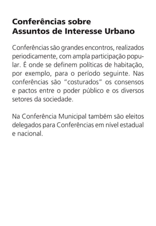 Conferências sobre
Assuntos de Interesse Urbano
Conferências são grandes encontros, realizados
periodicamente, com ampla participação popu-
lar. É onde se definem políticas de habitação,
por exemplo, para o período seguinte. Nas
conferências são “costurados” os consensos
e pactos entre o poder público e os diversos
setores da sociedade.
Na Conferência Municipal também são eleitos
delegados para Conferências em nível estadual
e nacional.
 